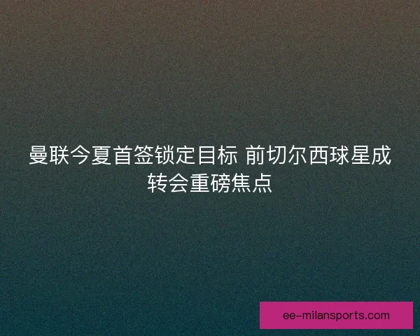 曼联今夏首签锁定目标 前切尔西球星成转会重磅焦点