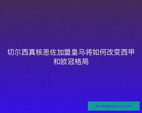 切尔西真核恩佐加盟皇马将如何改变西甲和欧冠格局