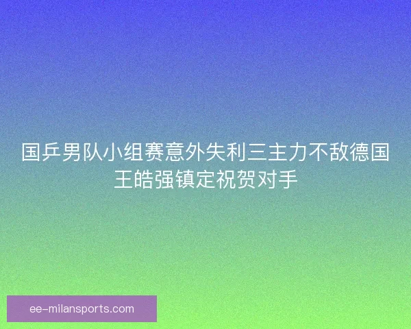 国乒男队小组赛意外失利三主力不敌德国王皓强镇定祝贺对手