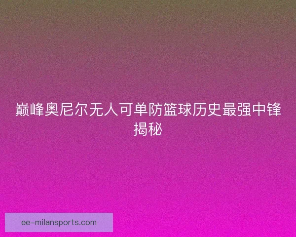 巅峰奥尼尔无人可单防篮球历史最强中锋揭秘
