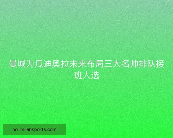 曼城为瓜迪奥拉未来布局三大名帅排队接班人选