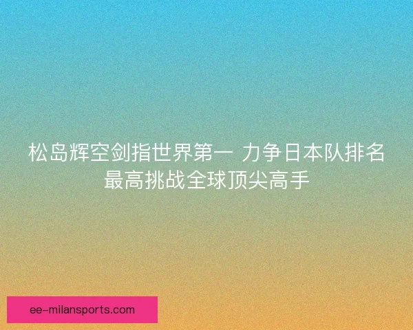 松岛辉空剑指世界第一 力争日本队排名最高挑战全球顶尖高手