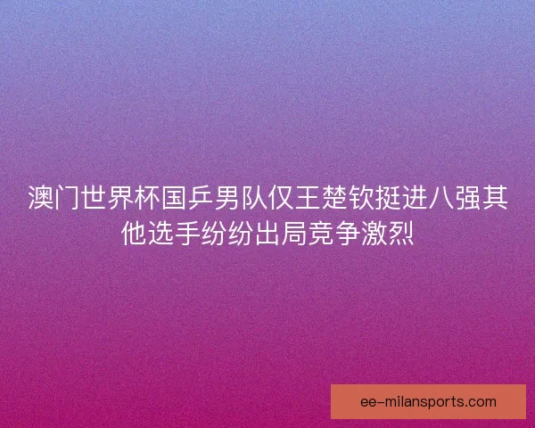 澳门世界杯国乒男队仅王楚钦挺进八强其他选手纷纷出局竞争激烈