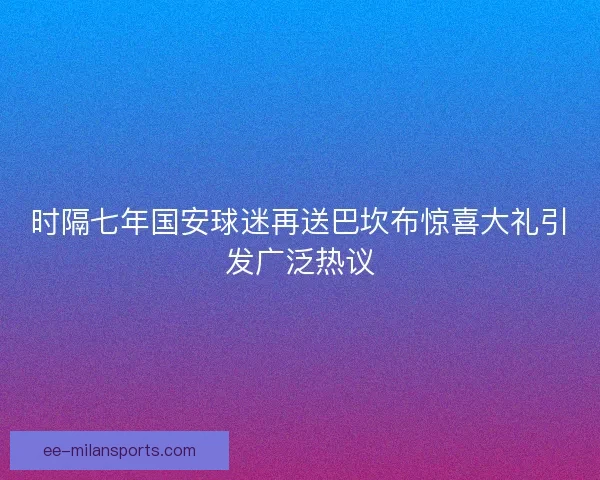 时隔七年国安球迷再送巴坎布惊喜大礼引发广泛热议