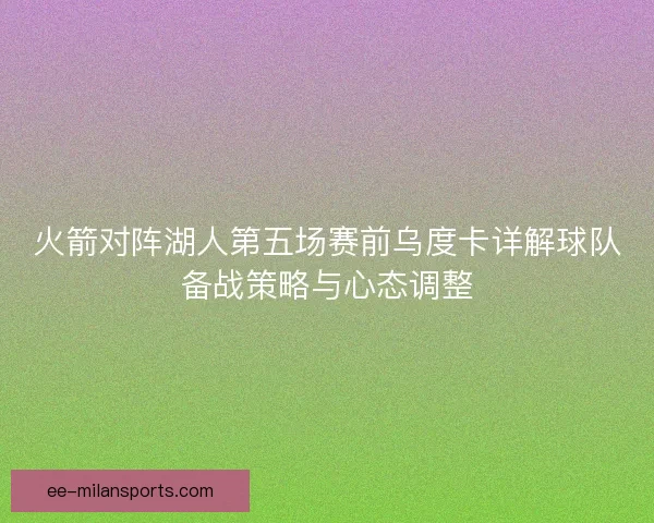 火箭对阵湖人第五场赛前乌度卡详解球队备战策略与心态调整
