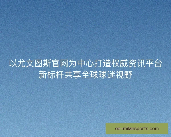 以尤文图斯官网为中心打造权威资讯平台新标杆共享全球球迷视野