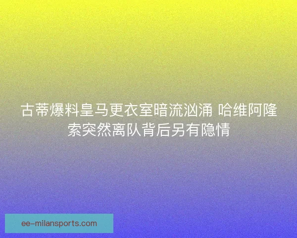 古蒂爆料皇马更衣室暗流汹涌 哈维阿隆索突然离队背后另有隐情