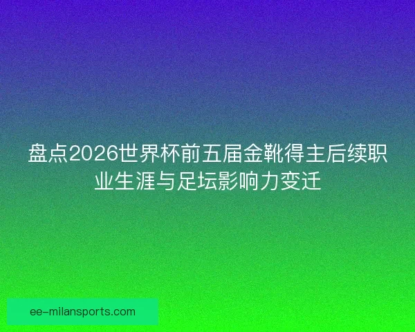 盘点2026世界杯前五届金靴得主后续职业生涯与足坛影响力变迁
