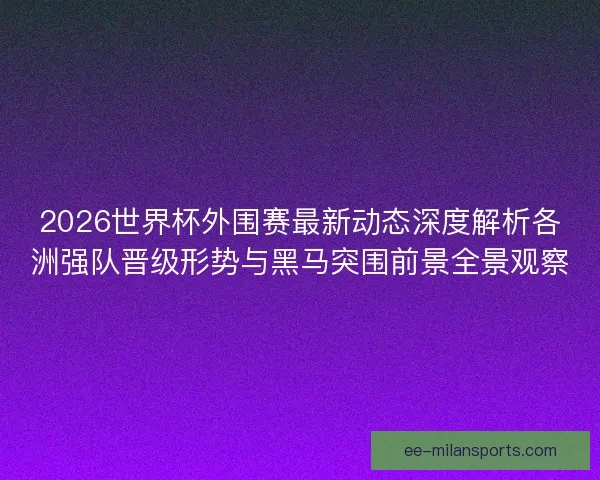 2026世界杯外围赛最新动态深度解析各洲强队晋级形势与黑马突围前景全景观察 2026世界杯外围赛最新动态深度解析各洲强队晋级形势与黑马突围前景全景观察