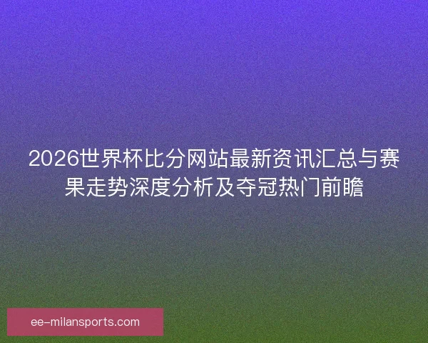 2026世界杯比分网站最新资讯汇总与赛果走势深度分析及夺冠热门前瞻