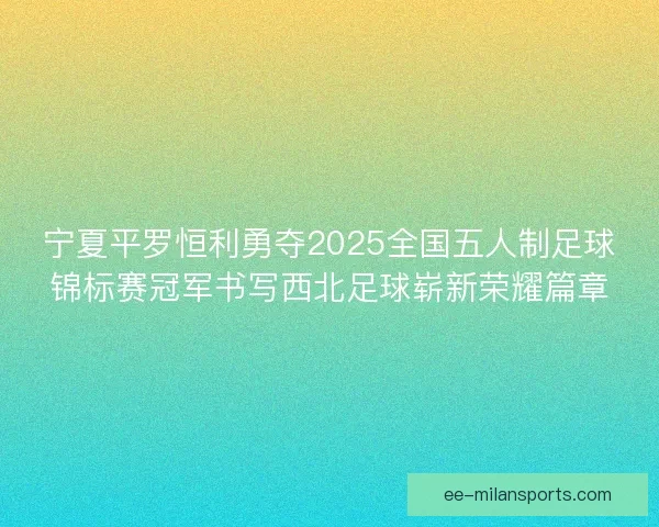 宁夏平罗恒利勇夺2025全国五人制足球锦标赛冠军书写西北足球崭新荣耀篇章