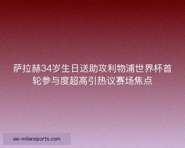 萨拉赫34岁生日送助攻利物浦世界杯首轮参与度超高引热议赛场焦点 萨拉赫34岁生日送助攻利物浦世界杯首轮参与度超高引热议赛场焦点